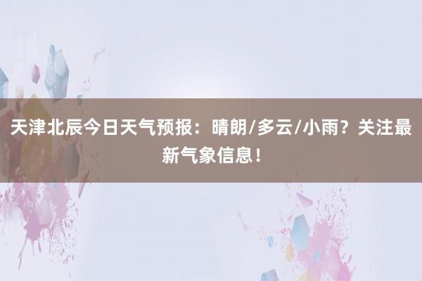 天津北辰今日天气预报：晴朗/多云/小雨？关注最新气象信息！